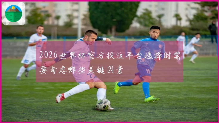 2026世界杯官方投注平台选择时需要考虑哪些关键因素
