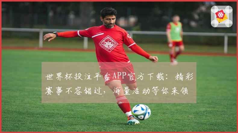世界杯投注平台APP官方下载：精彩赛事不容错过，海量活动等你来领！